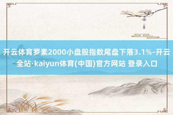 开云体育罗素2000小盘股指数尾盘下落3.1%-开云全站·kaiyun体育(中国)官方网站 登录入口