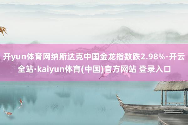开yun体育网纳斯达克中国金龙指数跌2.98%-开云全站·kaiyun体育(中国)官方网站 登录入口