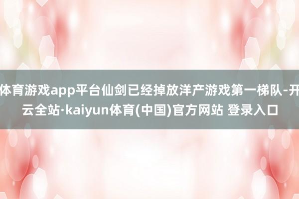 体育游戏app平台仙剑已经掉放洋产游戏第一梯队-开云全站·kaiyun体育(中国)官方网站 登录入口