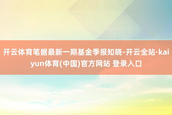 开云体育笔据最新一期基金季报知晓-开云全站·kaiyun体育(中国)官方网站 登录入口