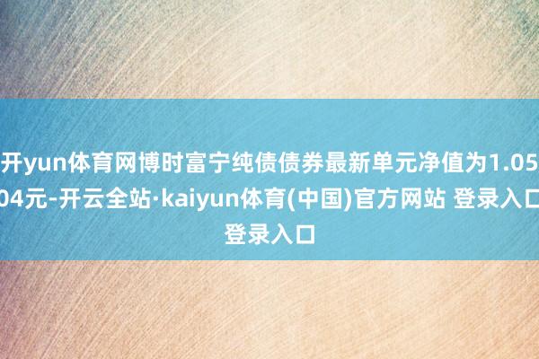 开yun体育网博时富宁纯债债券最新单元净值为1.0504元-开云全站·kaiyun体育(中国)官方网站 登录入口