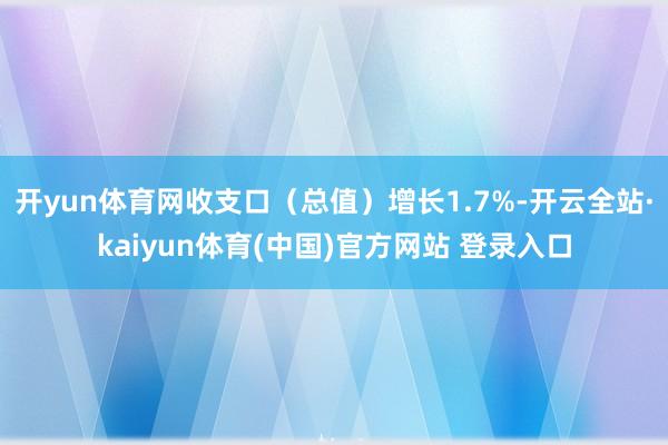 开yun体育网收支口（总值）增长1.7%-开云全站·kaiyun体育(中国)官方网站 登录入口