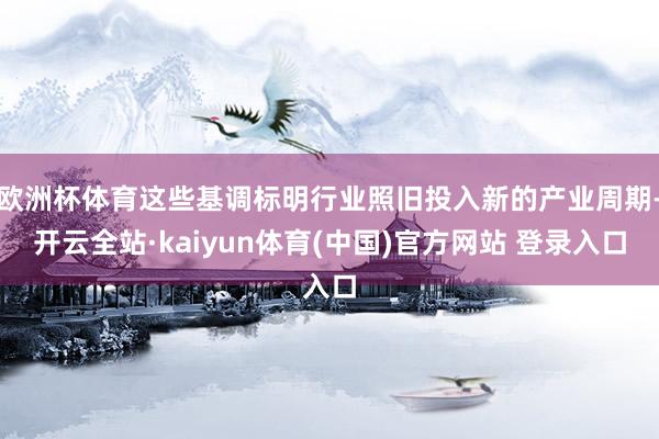 欧洲杯体育这些基调标明行业照旧投入新的产业周期-开云全站·kaiyun体育(中国)官方网站 登录入口