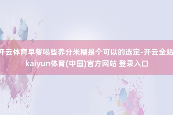 开云体育早餐喝些养分米糊是个可以的选定-开云全站·kaiyun体育(中国)官方网站 登录入口