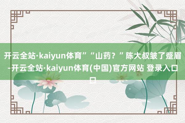 开云全站·kaiyun体育”“山药？”陈大叔皱了蹙眉-开云全站·kaiyun体育(中国)官方网站 登录入口