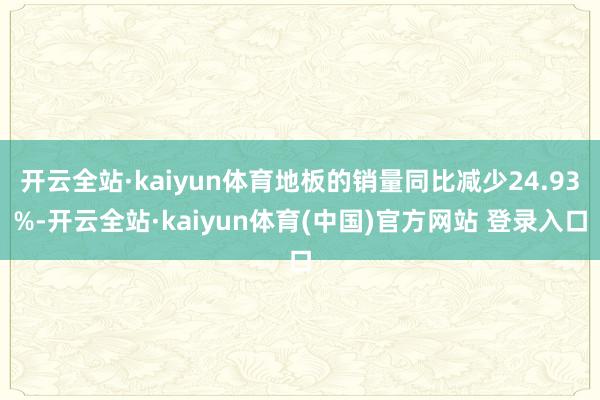 开云全站·kaiyun体育地板的销量同比减少24.93%-开云全站·kaiyun体育(中国)官方网站 登录入口