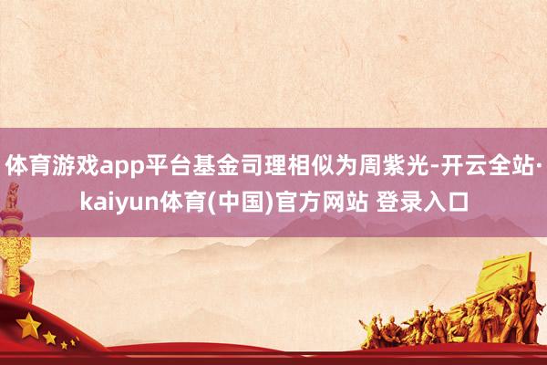体育游戏app平台基金司理相似为周紫光-开云全站·kaiyun体育(中国)官方网站 登录入口