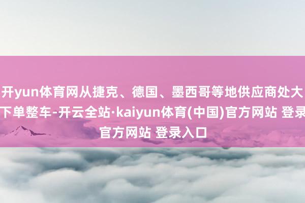 开yun体育网从捷克、德国、墨西哥等地供应商处大都量下单整车-开云全站·kaiyun体育(中国)官方网站 登录入口