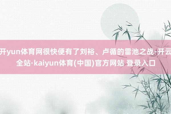 开yun体育网很快便有了刘裕、卢循的雷池之战-开云全站·kaiyun体育(中国)官方网站 登录入口