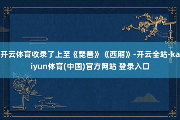 开云体育收录了上至《琵琶》《西厢》-开云全站·kaiyun体育(中国)官方网站 登录入口