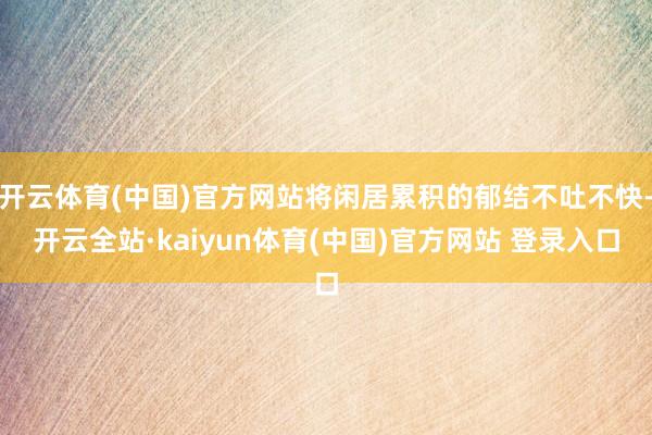 开云体育(中国)官方网站将闲居累积的郁结不吐不快-开云全站·kaiyun体育(中国)官方网站 登录入口