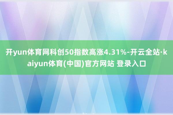 开yun体育网科创50指数高涨4.31%-开云全站·kaiyun体育(中国)官方网站 登录入口