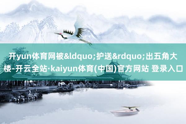 开yun体育网被&ldquo;护送&rdquo;出五角大楼-开云全站·kaiyun体育(中国)官方网站 登录入口