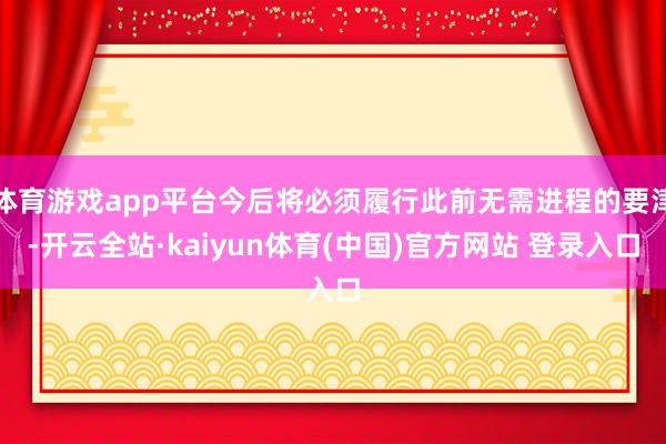 体育游戏app平台今后将必须履行此前无需进程的要津-开云全站·kaiyun体育(中国)官方网站 登录入口