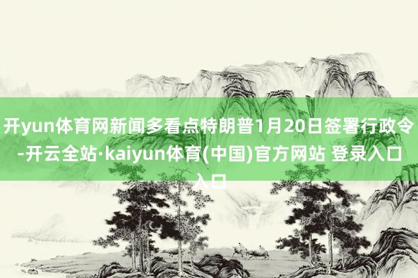 开yun体育网新闻多看点特朗普1月20日签署行政令-开云全站·kaiyun体育(中国)官方网站 登录入口
