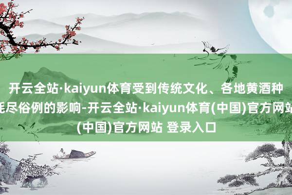 开云全站·kaiyun体育受到传统文化、各地黄酒种类相反及耗尽俗例的影响-开云全站·kaiyun体育(中国)官方网站 登录入口