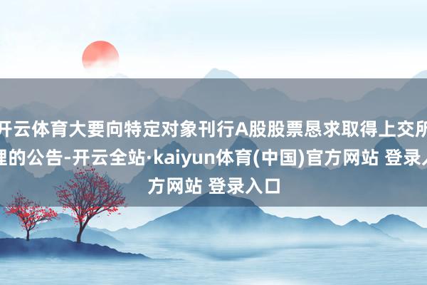 开云体育大要向特定对象刊行A股股票恳求取得上交所受理的公告-开云全站·kaiyun体育(中国)官方网站 登录入口