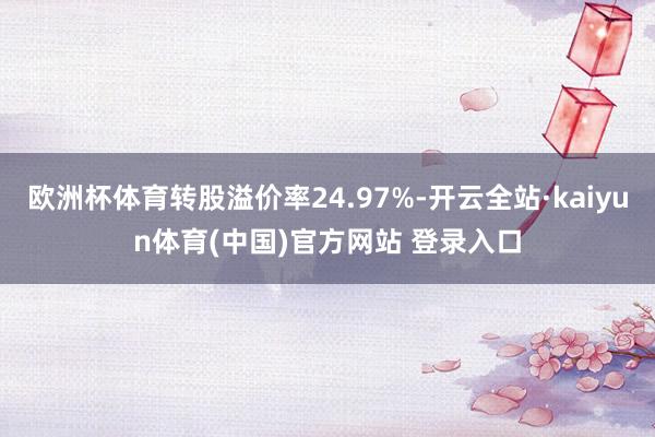 欧洲杯体育转股溢价率24.97%-开云全站·kaiyun体育(中国)官方网站 登录入口