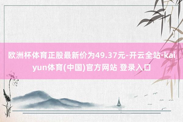 欧洲杯体育正股最新价为49.37元-开云全站·kaiyun体育(中国)官方网站 登录入口