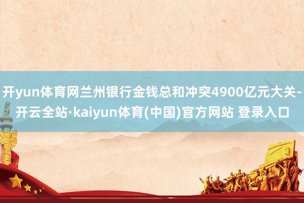 开yun体育网兰州银行金钱总和冲突4900亿元大关-开云全站·kaiyun体育(中国)官方网站 登录入口