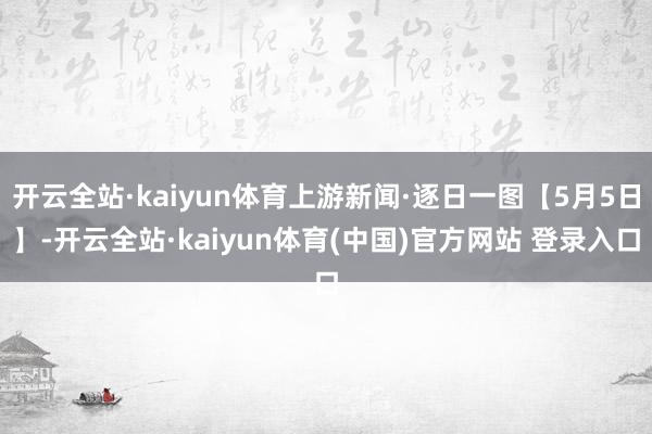 开云全站·kaiyun体育上游新闻·逐日一图【5月5日】-开云全站·kaiyun体育(中国)官方网站 登录入口