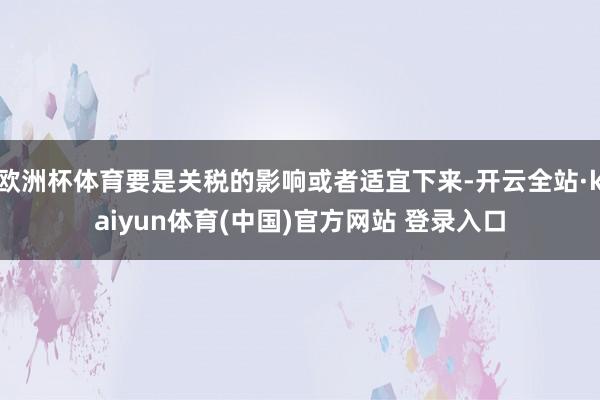 欧洲杯体育要是关税的影响或者适宜下来-开云全站·kaiyun体育(中国)官方网站 登录入口
