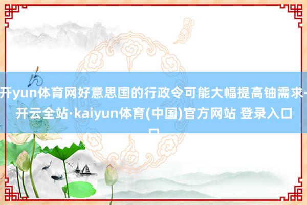 开yun体育网好意思国的行政令可能大幅提高铀需求-开云全站·kaiyun体育(中国)官方网站 登录入口