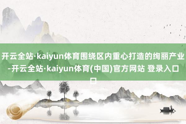 开云全站·kaiyun体育围绕区内重心打造的绚丽产业-开云全站·kaiyun体育(中国)官方网站 登录入口