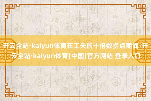 开云全站·kaiyun体育在工夫的十倍数拐点期间-开云全站·kaiyun体育(中国)官方网站 登录入口
