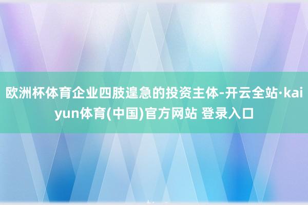 欧洲杯体育企业四肢遑急的投资主体-开云全站·kaiyun体育(中国)官方网站 登录入口