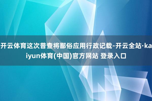 开云体育这次普查将鄙俗应用行政记载-开云全站·kaiyun体育(中国)官方网站 登录入口