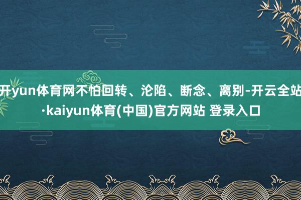 开yun体育网不怕回转、沦陷、断念、离别-开云全站·kaiyun体育(中国)官方网站 登录入口