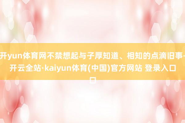 开yun体育网不禁想起与子厚知道、相知的点滴旧事-开云全站·kaiyun体育(中国)官方网站 登录入口