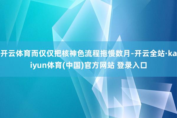 开云体育而仅仅把核神色流程拖慢数月-开云全站·kaiyun体育(中国)官方网站 登录入口
