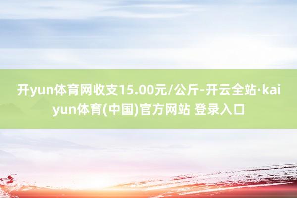 开yun体育网收支15.00元/公斤-开云全站·kaiyun体育(中国)官方网站 登录入口
