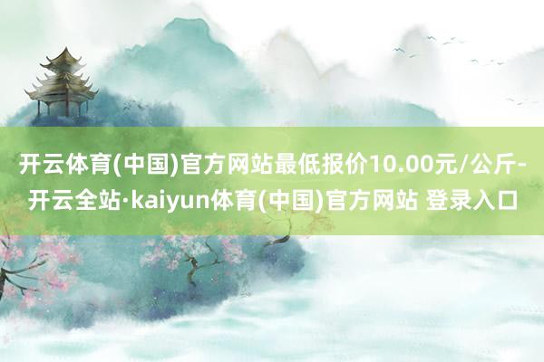 开云体育(中国)官方网站最低报价10.00元/公斤-开云全站·kaiyun体育(中国)官方网站 登录入口