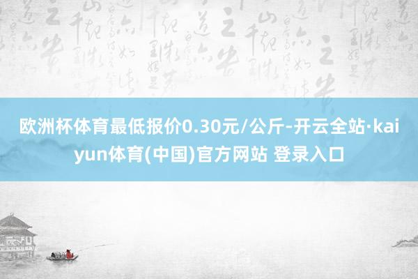 欧洲杯体育最低报价0.30元/公斤-开云全站·kaiyun体育(中国)官方网站 登录入口