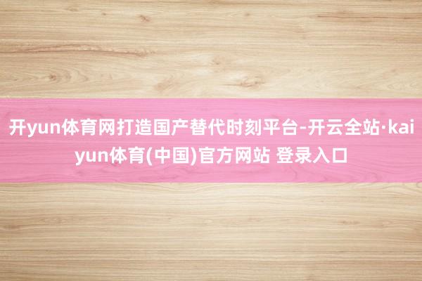 开yun体育网打造国产替代时刻平台-开云全站·kaiyun体育(中国)官方网站 登录入口
