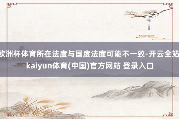 欧洲杯体育所在法度与国度法度可能不一致-开云全站·kaiyun体育(中国)官方网站 登录入口
