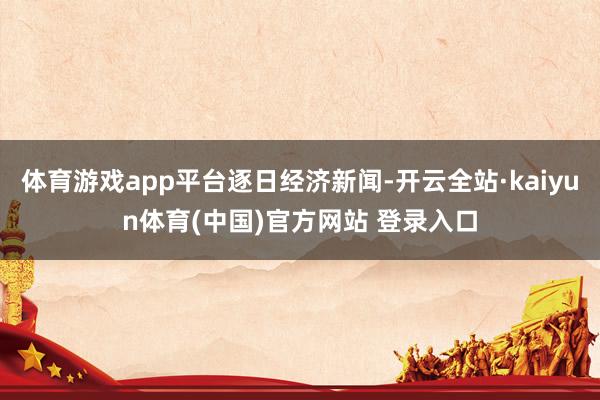 体育游戏app平台逐日经济新闻-开云全站·kaiyun体育(中国)官方网站 登录入口