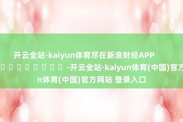 开云全站·kaiyun体育尽在新浪财经APP            													-开云全站·kaiyun体育(中国)官方网站 登录入口