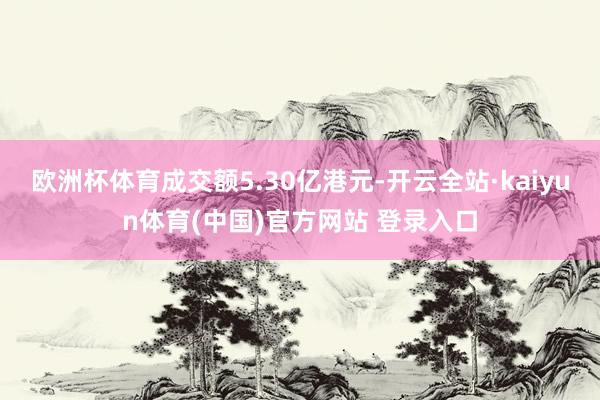 欧洲杯体育成交额5.30亿港元-开云全站·kaiyun体育(中国)官方网站 登录入口