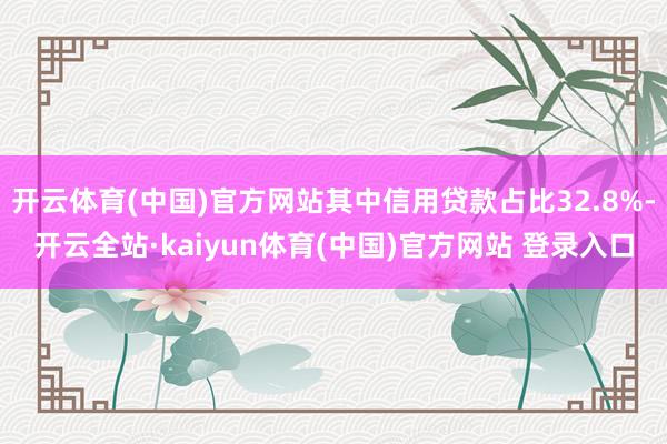开云体育(中国)官方网站其中信用贷款占比32.8%-开云全站·kaiyun体育(中国)官方网站 登录入口