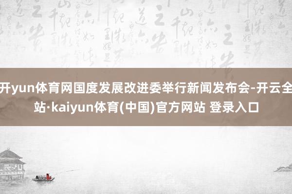 开yun体育网国度发展改进委举行新闻发布会-开云全站·kaiyun体育(中国)官方网站 登录入口