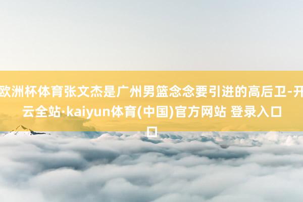 欧洲杯体育张文杰是广州男篮念念要引进的高后卫-开云全站·kaiyun体育(中国)官方网站 登录入口