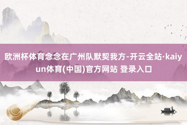 欧洲杯体育念念在广州队默契我方-开云全站·kaiyun体育(中国)官方网站 登录入口