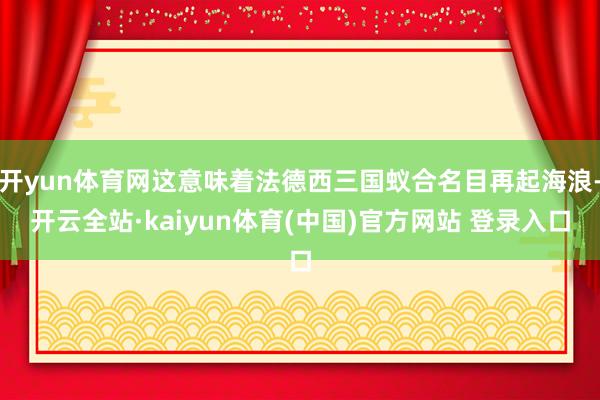 开yun体育网这意味着法德西三国蚁合名目再起海浪-开云全站·kaiyun体育(中国)官方网站 登录入口