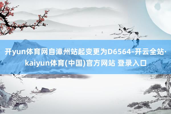开yun体育网自漳州站起变更为D6564-开云全站·kaiyun体育(中国)官方网站 登录入口