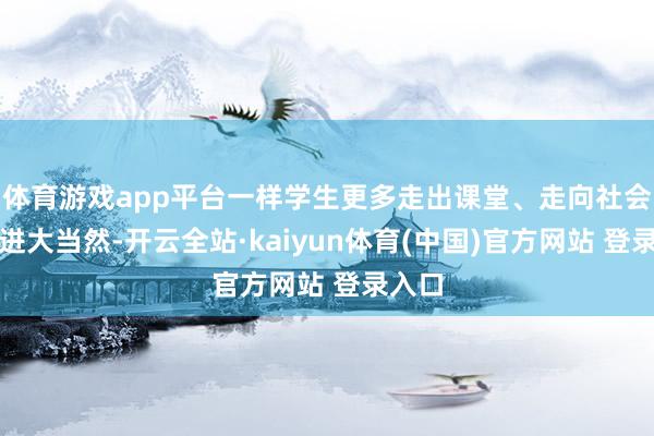 体育游戏app平台一样学生更多走出课堂、走向社会、走进大当然-开云全站·kaiyun体育(中国)官方网站 登录入口