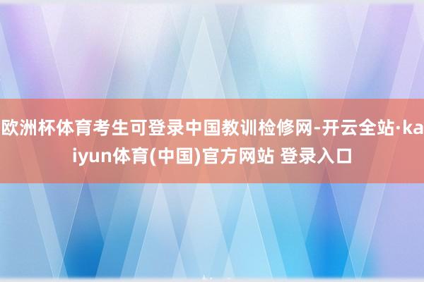 欧洲杯体育考生可登录中国教训检修网-开云全站·kaiyun体育(中国)官方网站 登录入口